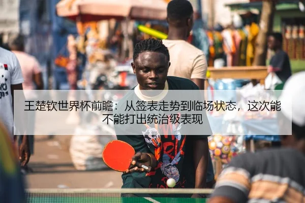 王楚钦世界杯前瞻：从签表走势到临场状态，这次能不能打出统治级表现 | 1xbetsports